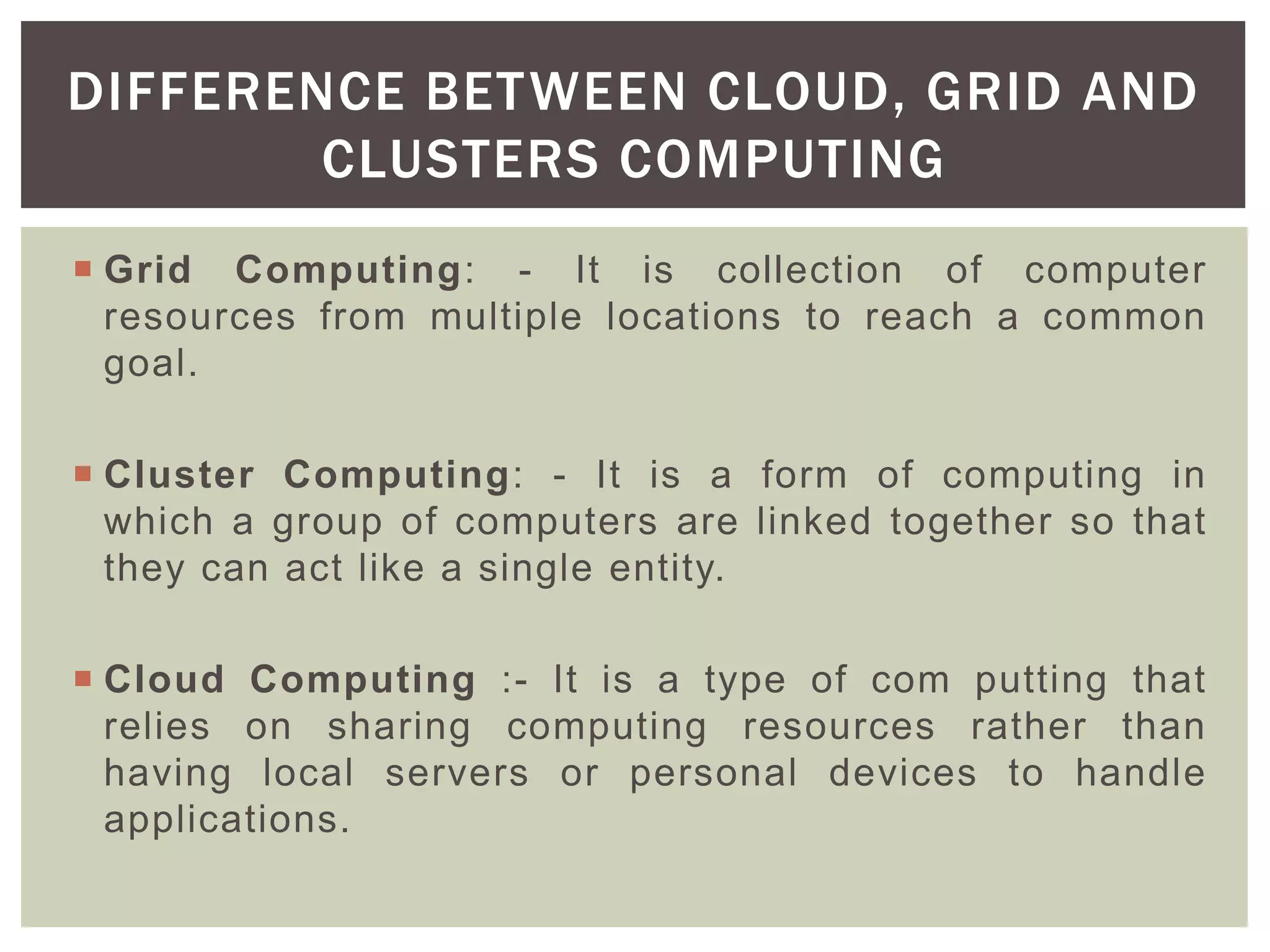  Grid Computing: - It is collection of computer
resources from multiple locations to reach a common
goal.
 Cluster Computing: - It is a form of computing in
which a group of computers are linked together so that
they can act like a single entity.
 Cloud Computing :- It is a type of com putting that
relies on sharing computing resources rather than
having local servers or personal devices to handle
applications.
DIFFERENCE BETWEEN CLOUD, GRID AND
CLUSTERS COMPUTING
 