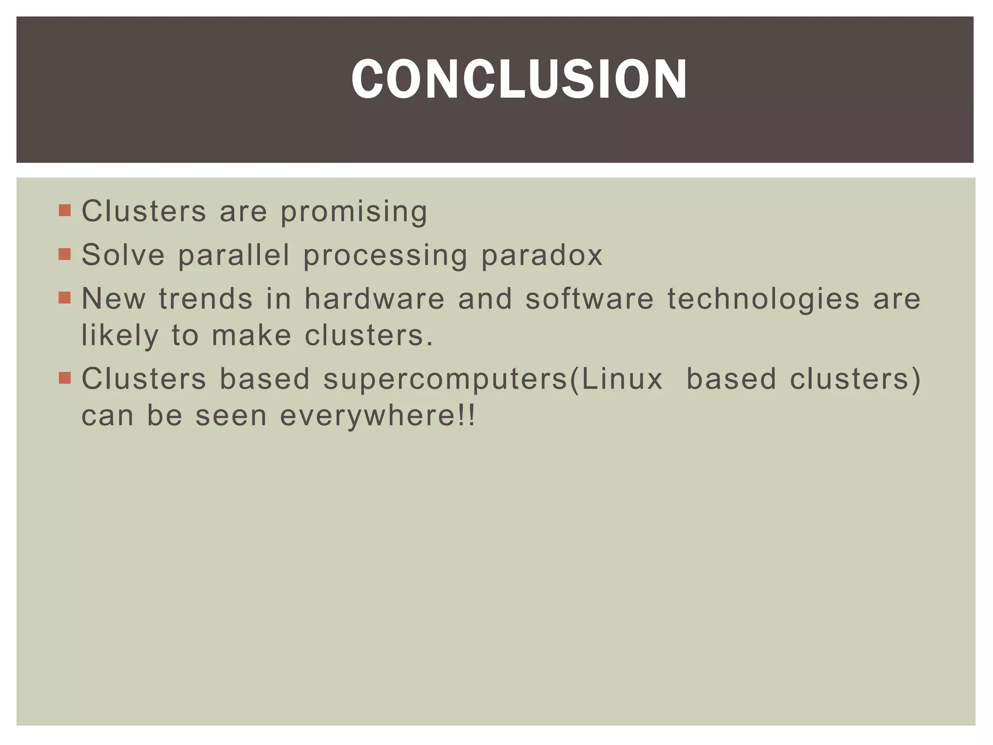  Clusters are promising
 Solve parallel processing paradox
 New trends in hardware and software technologies are
likely to make clusters.
 Clusters based supercomputers(Linux based clusters)
can be seen everywhere!!
CONCLUSION
 