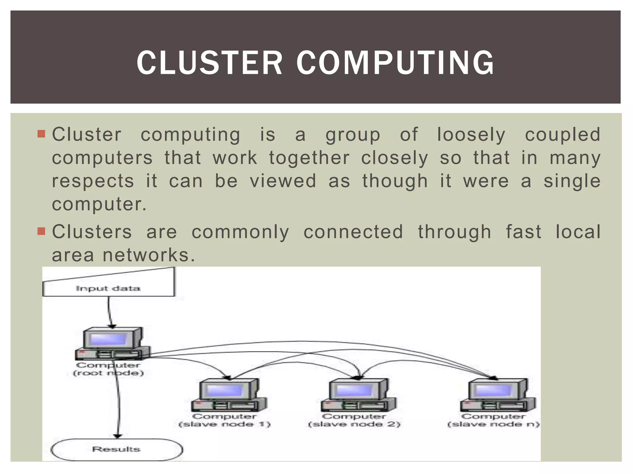  Cluster computing is a group of loosely coupled
computers that work together closely so that in many
respects it can be viewed as though it were a single
computer.
 Clusters are commonly connected through fast local
area networks.
CLUSTER COMPUTING
 