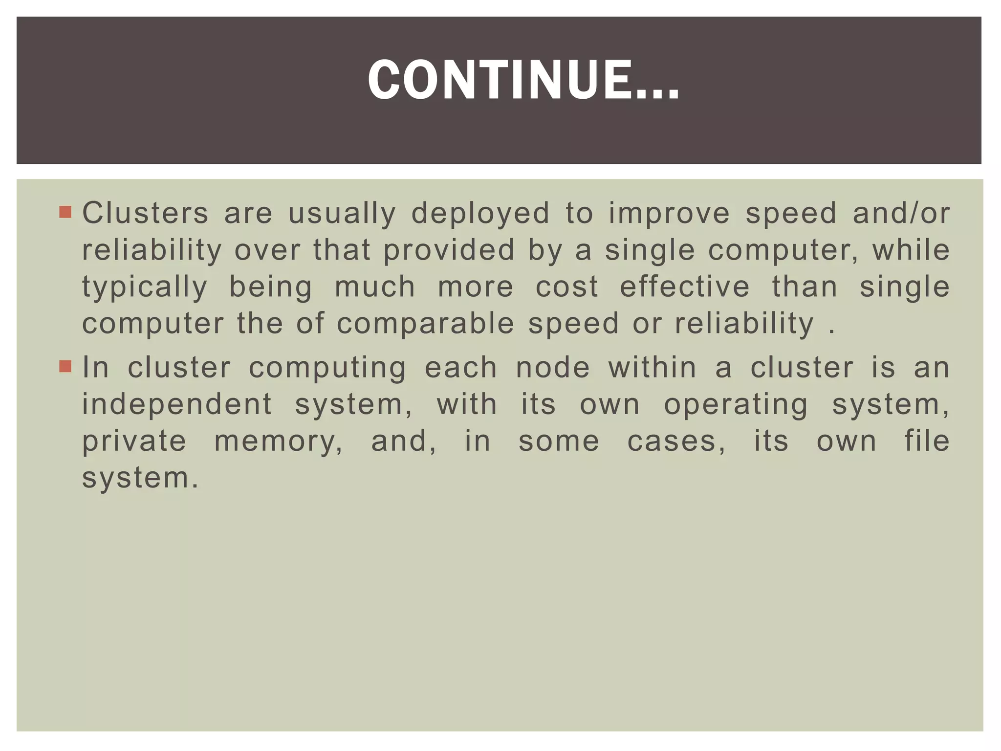  Clusters are usually deployed to improve speed and/or
reliability over that provided by a single computer, while
typically being much more cost effective than single
computer the of comparable speed or reliability .
 In cluster computing each node within a cluster is an
independent system, with its own operating system,
private memory, and, in some cases, its own file
system.
CONTINUE...
 