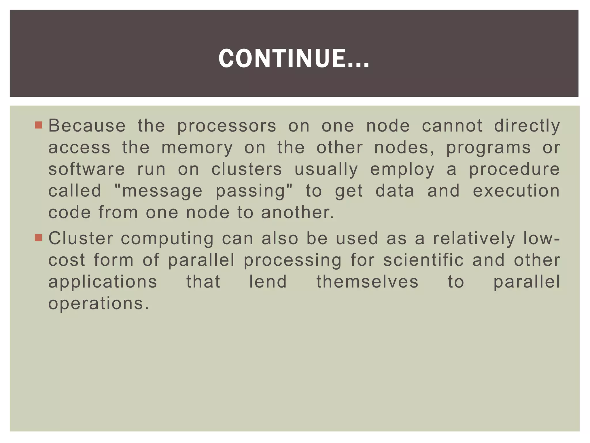  Because the processors on one node cannot directly
access the memory on the other nodes, programs or
software run on clusters usually employ a procedure
called "message passing" to get data and execution
code from one node to another.
 Cluster computing can also be used as a relatively low-
cost form of parallel processing for scientific and other
applications that lend themselves to parallel
operations.
CONTINUE...
 