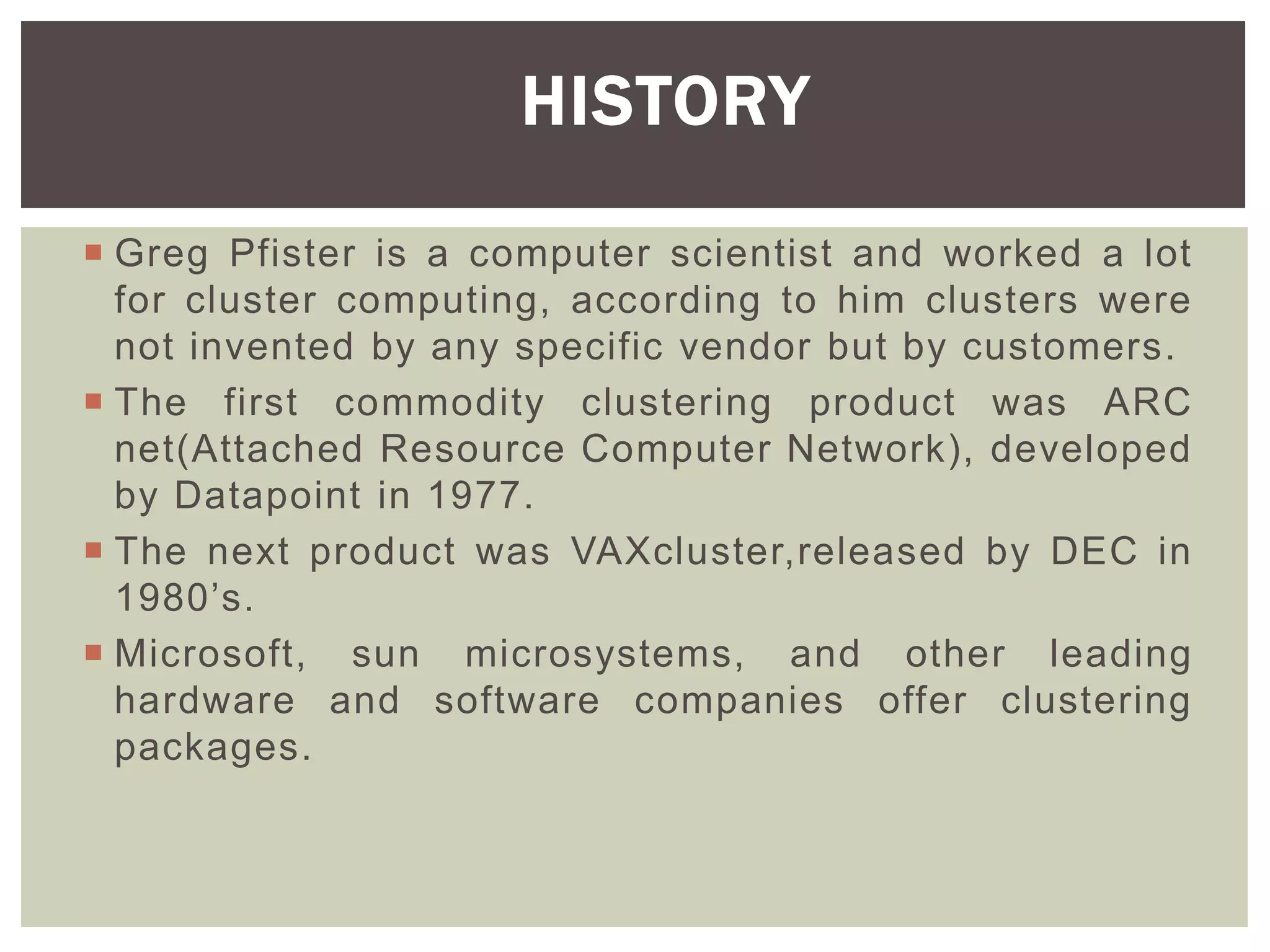  Greg Pfister is a computer scientist and worked a lot
for cluster computing, according to him clusters were
not invented by any specific vendor but by customers.
 The first commodity clustering product was ARC
net(Attached Resource Computer Network), developed
by Datapoint in 1977.
 The next product was VAXcluster,released by DEC in
1980’s.
 Microsoft, sun microsystems, and other leading
hardware and software companies offer clustering
packages.
HISTORY
 