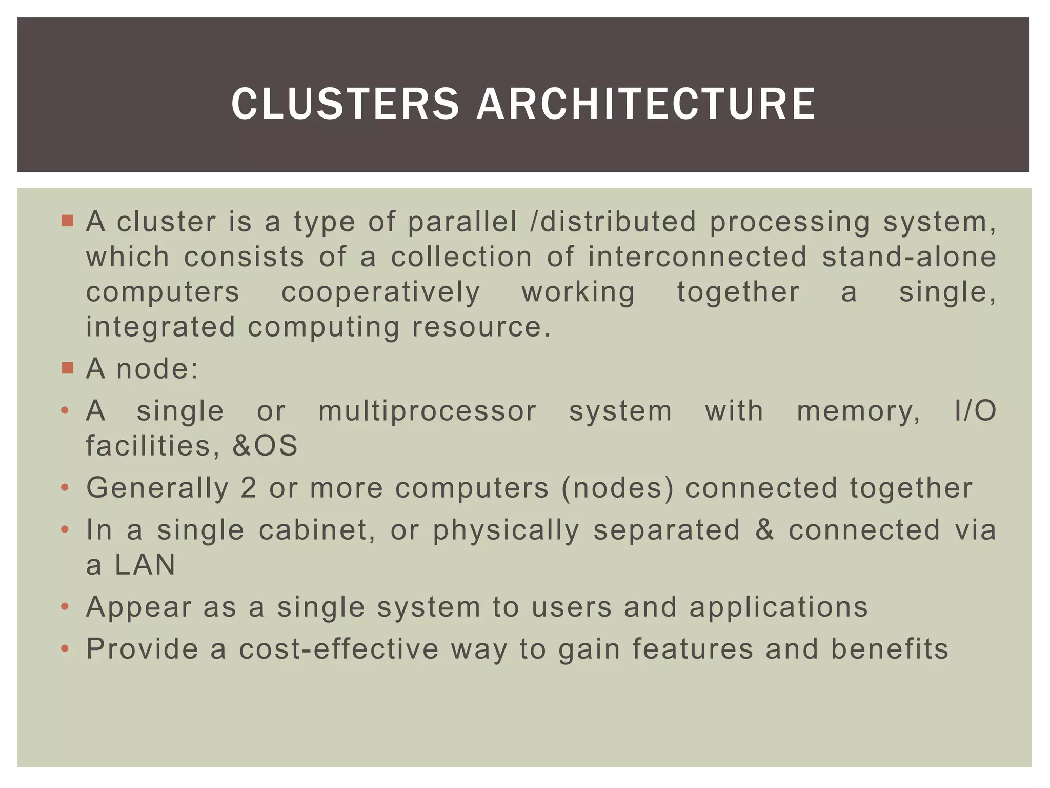  A cluster is a type of parallel /distributed processing system,
which consists of a collection of interconnected stand-alone
computers cooperatively working together a single,
integrated computing resource.
 A node:
• A single or multiprocessor system with memory, I/O
facilities, &OS
• Generally 2 or more computers (nodes) connected together
• In a single cabinet, or physically separated & connected via
a LAN
• Appear as a single system to users and applications
• Provide a cost-effective way to gain features and benefits
CLUSTERS ARCHITECTURE
 