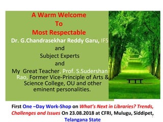 A Warm Welcome
To
Most Respectable
Dr. G.Chandrasekhar Reddy Garu, IFS
and
Subject Experts
and
My Great Teacher, Prof. S.Sudershan
Rao, Former Vice-Principle of Arts &
Science College, OU and other
eminent personalities.
First One –Day Work-Shop on What’s Next in Libraries? Trends,
Challenges and Issues On 23.08.2018 at CFRI, Mulugu, Siddipet,
Telangana State
1
 