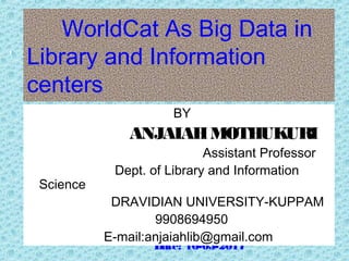 WorldCat As Big Data in
Library and Information
centers
Date: 16-03-2017
1
BY
ANJAIAHMOTHUKURI
Assistant Professor
Dept. of Library and Information
Science
DRAVIDIAN UNIVERSITY-KUPPAM
9908694950
E-mail:anjaiahlib@gmail.com
 