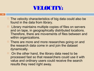 VELOCITY:
11
 The velocity characteristics of big data could also be
found in the data from library.
 Library maintains multiple copies of files on servers
and on tape, in geographically distributed locations.
Therefore, there are movements of files between and
within organizations.
 There are more and more researches going on and
the research data come in and join the dataset
dynamically.
 On the other hand, the library data need to be
processed fast so that researchers could use it with
value and ordinary users could receive the search
results they need right away.
 