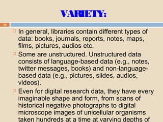VARIETY:
12
 In general, libraries contain different types of
data: books, journals, reports, notes, maps,
films, pictures, audios etc.
 Some are unstructured. Unstructured data
consists of language-based data (e.g., notes,
twitter messages, books) and non-language-
based data (e.g., pictures, slides, audios,
videos).
 Even for digital research data, they have every
imaginable shape and form, from scans of
historical negative photographs to digital
microscope images of unicellular organisms
taken hundreds at a time at varying depths of
 