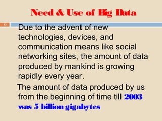 Need & Use of Big Data
15
Due to the advent of new
technologies, devices, and
communication means like social
networking sites, the amount of data
produced by mankind is growing
rapidly every year.
The amount of data produced by us
from the beginning of time till 2003
was 5 billion gigabytes
 