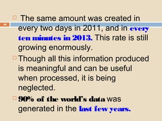 16
 The same amount was created in
every two days in 2011, and in every
ten minutes in 2013. This rate is still
growing enormously.
 Though all this information produced
is meaningful and can be useful
when processed, it is being
neglected.
 90% of the world’s data was
generated in the last few years.
 