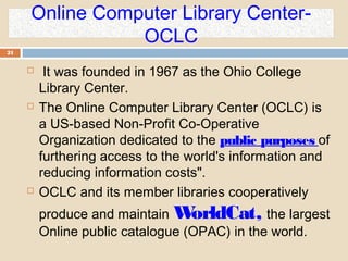Online Computer Library Center-
OCLC
21
 It was founded in 1967 as the Ohio College
Library Center.
 The Online Computer Library Center (OCLC) is
a US-based Non-Profit Co-Operative
Organization dedicated to the public purposes of
furthering access to the world's information and
reducing information costs".
 OCLC and its member libraries cooperatively
produce and maintain WorldCat, the largest
Online public catalogue (OPAC) in the world.
 