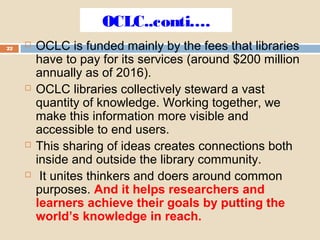 OCLC..conti….
22
 OCLC is funded mainly by the fees that libraries
have to pay for its services (around $200 million
annually as of 2016).
 OCLC libraries collectively steward a vast
quantity of knowledge. Working together, we
make this information more visible and
accessible to end users.
 This sharing of ideas creates connections both
inside and outside the library community.
 It unites thinkers and doers around common
purposes. And it helps researchers and
learners achieve their goals by putting the
world’s knowledge in reach.
 