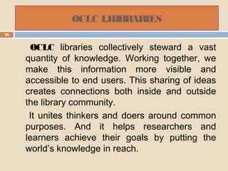 OCLC LIBBRARIES
26
OCLC libraries collectively steward a vast
quantity of knowledge. Working together, we
make this information more visible and
accessible to end users. This sharing of ideas
creates connections both inside and outside
the library community.
It unites thinkers and doers around common
purposes. And it helps researchers and
learners achieve their goals by putting the
world’s knowledge in reach.
 