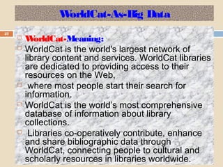 WorldCat-As-Big Data
27
 WorldCat-Meaning:
 WorldCat is the world's largest network of
library content and services. WorldCat libraries
are dedicated to providing access to their
resources on the Web,
 where most people start their search for
information.
 WorldCat is the world’s most comprehensive
database of information about library
collections.
 Libraries co-operatively contribute, enhance
and share bibliographic data through
WorldCat, connecting people to cultural and
scholarly resources in libraries worldwide.
 
