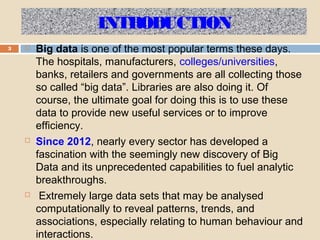 INTRODUCTION
3  Big data is one of the most popular terms these days.
The hospitals, manufacturers, colleges/universities,
banks, retailers and governments are all collecting those
so called “big data”. Libraries are also doing it. Of
course, the ultimate goal for doing this is to use these
data to provide new useful services or to improve
efficiency.
 Since 2012, nearly every sector has developed a
fascination with the seemingly new discovery of Big
Data and its unprecedented capabilities to fuel analytic
breakthroughs.
 Extremely large data sets that may be analysed
computationally to reveal patterns, trends, and
associations, especially relating to human behaviour and
interactions.
 