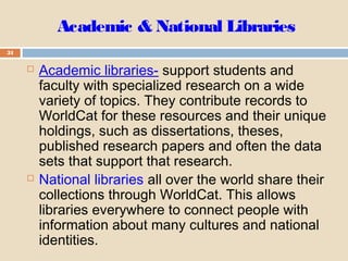 Academic & National Libraries
31
 Academic libraries- support students and
faculty with specialized research on a wide
variety of topics. They contribute records to
WorldCat for these resources and their unique
holdings, such as dissertations, theses,
published research papers and often the data
sets that support that research.
 National libraries all over the world share their
collections through WorldCat. This allows
libraries everywhere to connect people with
information about many cultures and national
identities.
 