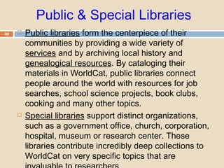 Public & Special Libraries
32  Public libraries form the centerpiece of their
communities by providing a wide variety of
services and by archiving local history and
genealogical resources. By cataloging their
materials in WorldCat, public libraries connect
people around the world with resources for job
searches, school science projects, book clubs,
cooking and many other topics.
 Special libraries support distinct organizations,
such as a government office, church, corporation,
hospital, museum or research center. These
libraries contribute incredibly deep collections to
WorldCat on very specific topics that are
 