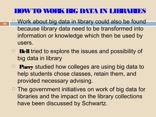 HOWTO WORKBIG DATA IN LIBRARIES
33
 Work about big data in library could also be found
because library data need to be transformed into
information or knowledge which then be used by
users.
 Bell tried to explore the issues and possibility of
big data in library
 Parry studied how colleges are using big data to
help students chose classes, retain them, and
provided necessary advising.
 The government initiatives on work of big data for
libraries and the impact on the library collections
have been discussed by Schwartz.
 