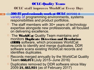 OCLC-Quality Team-
OCLC staff improves WorldCat Every Day:
34  500 IT professionals workat OCLC across a
variety of programming environments, systems
responsibilities and product portfolios.
 The staff members with 30+ years of technology
expertise alongside new professionals, all focused
on delivering excellence.
 The WorldCat Quality Team maintains and
monitors Duplicate Detection and Resolution
(DDR) software, which processes WorldCat
records to identify and merge duplicates. DDR
software scans existing WorldCat records and
identifies duplicates.
 Records merged annually by the WorldCat Quality
Team:668,074 (July 2015–June 2016)
 Duplicates removed by DDR software since May
2009:21,485,921 (as of February 2017)
 