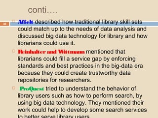conti….
35
 Affelt described how traditional library skill sets
could match up to the needs of data analysis and
discussed big data technology for library and how
librarians could use it.
 Reinhalterand Wittmann mentioned that
librarians could fill a service gap by enforcing
standards and best practices in the big-data era
because they could create trustworthy data
repositories for researchers.
 ProQuest tried to understand the behavior of
library users such as how to perform search, by
using big data technology. They mentioned their
work could help to develop some search services
 
