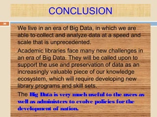 CONCLUSION
36
 We live in an era of Big Data, in which we are
able to collect and analyze data at a speed and
scale that is unprecedented.
 Academic libraries face many new challenges in
an era of Big Data. They will be called upon to
support the use and preservation of data as an
increasingly valuable piece of our knowledge
ecosystem, which will require developing new
library programs and skill sets.
 The Big Data is very much useful to the users as
well as administers to evolve policies forthe
development of nation.
 