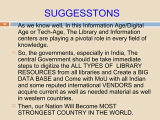 SUGGESSTONS
37  As we know well, In this Information Age/Digital
Age or Tech-Age, The Library and Information
centers are playing a pivotal role in every field of
knowledge.
 So, the governments, especially in India, The
central Government should be take immediate
steps to digitize the ALL TYPES OF LIBRARY
RESOURCES from all libraries and Create a BIG
DATA BASE and Come with MoU with all Indian
and some reputed international VENDORS and
acquire current as well as needed material as well
in western countries.
 Then, our Nation Will Become MOST
STRONGEST COUNTRY IN THE WORLD.
 