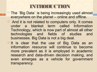 INTRODUCTION
4
 The `Big Data` is being increasingly used almost
everywhere on the planet – online and offline.
 And it is not related to computers only. It comes
under a blanket term called Information
Technology, which is now part of almost all other
technologies and fields of studies and
businesses. Big Data is not a big deal.
 It is clear that the use of Big Data as an
information resource will continue to become
more prevalent as it is employed in academic
research and data-driven decision making, and
even emerges as a vehicle for government
transparency.
 