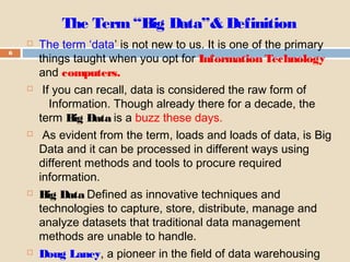 The Term“Big Data”& Definition
6
 The term ‘data’ is not new to us. It is one of the primary
things taught when you opt for Information Technology
and computers.
 If you can recall, data is considered the raw form of
Information. Though already there for a decade, the
term Big Data is a buzz these days.
 As evident from the term, loads and loads of data, is Big
Data and it can be processed in different ways using
different methods and tools to procure required
information.
 Big Data Defined as innovative techniques and
technologies to capture, store, distribute, manage and
analyze datasets that traditional data management
methods are unable to handle.
 Doug Laney, a pioneer in the field of data warehousing
 