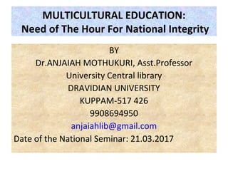 MULTICULTURAL EDUCATION:
Need of The Hour For National Integrity
BY
Dr.ANJAIAH MOTHUKURI, Asst.Professor
University Central library
DRAVIDIAN UNIVERSITY
KUPPAM-517 426
9908694950
anjaiahlib@gmail.com
Date of the National Seminar: 21.03.2017
 