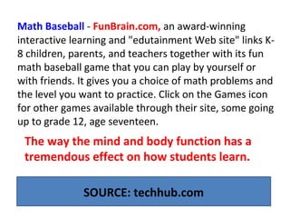 Math Baseball - FunBrain.com, an award-winning
interactive learning and "edutainment Web site" links K-
8 children, parents, and teachers together with its fun
math baseball game that you can play by yourself or
with friends. It gives you a choice of math problems and
the level you want to practice. Click on the Games icon
for other games available through their site, some going
up to grade 12, age seventeen.
SOURCE: techhub.com
The way the mind and body function has a
tremendous effect on how students learn.
 