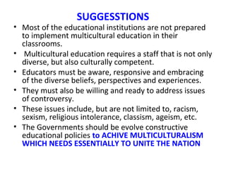 SUGGESSTIONS
• Most of the educational institutions are not prepared
to implement multicultural education in their
classrooms.
• Multicultural education requires a staff that is not only
diverse, but also culturally competent.
• Educators must be aware, responsive and embracing
of the diverse beliefs, perspectives and experiences.
• They must also be willing and ready to address issues
of controversy.
• These issues include, but are not limited to, racism,
sexism, religious intolerance, classism, ageism, etc.
• The Governments should be evolve constructive
educational policies to ACHIVE MULTICULTURALISM
WHICH NEEDS ESSENTIALLY TO UNITE THE NATION
 