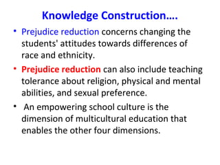 Knowledge Construction….
• Prejudice reduction concerns changing the
students' attitudes towards differences of
race and ethnicity.
• Prejudice reduction can also include teaching
tolerance about religion, physical and mental
abilities, and sexual preference.
• An empowering school culture is the
dimension of multicultural education that
enables the other four dimensions.
 