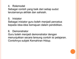 4. Rolemodel
Sebagai contoh yang baik dari setiap sudut
terutamanya akhlak dan sahsiah.
5. Inisiator
Sebagai inisiator guru boleh menjadi pencetus
kepada idea-idea kemajuan dalam pendidikan.
6. Demonstrator
Guru boleh menjadi demonstrator dengan
menunjukkan secara lansung contoh isi pelajaran.
Contohnya subjek Kemahiran Hidup.
 
