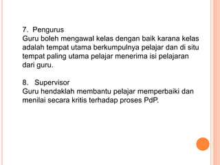 7. Pengurus
Guru boleh mengawal kelas dengan baik karana kelas
adalah tempat utama berkumpulnya pelajar dan di situ
tempat paling utama pelajar menerima isi pelajaran
dari guru.
8. Supervisor
Guru hendaklah membantu pelajar memperbaiki dan
menilai secara kritis terhadap proses PdP.
 