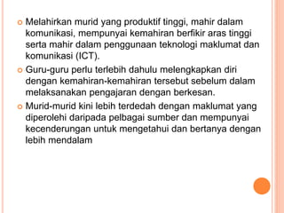  Melahirkan murid yang produktif tinggi, mahir dalam
komunikasi, mempunyai kemahiran berfikir aras tinggi
serta mahir dalam penggunaan teknologi maklumat dan
komunikasi (ICT).
 Guru-guru perlu terlebih dahulu melengkapkan diri
dengan kemahiran-kemahiran tersebut sebelum dalam
melaksanakan pengajaran dengan berkesan.
 Murid-murid kini lebih terdedah dengan maklumat yang
diperolehi daripada pelbagai sumber dan mempunyai
kecenderungan untuk mengetahui dan bertanya dengan
lebih mendalam
 