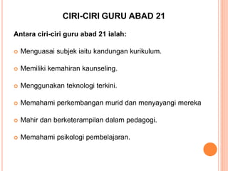 CIRI-CIRI GURU ABAD 21
Antara ciri-ciri guru abad 21 ialah:
 Menguasai subjek iaitu kandungan kurikulum.
 Memiliki kemahiran kaunseling.
 Menggunakan teknologi terkini.
 Memahami perkembangan murid dan menyayangi mereka
 Mahir dan berketerampilan dalam pedagogi.
 Memahami psikologi pembelajaran.
 