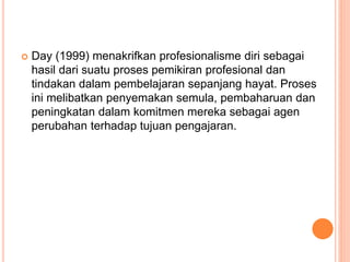  Day (1999) menakrifkan profesionalisme diri sebagai
hasil dari suatu proses pemikiran profesional dan
tindakan dalam pembelajaran sepanjang hayat. Proses
ini melibatkan penyemakan semula, pembaharuan dan
peningkatan dalam komitmen mereka sebagai agen
perubahan terhadap tujuan pengajaran.
 