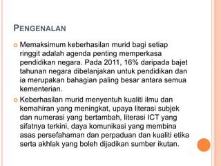 PENGENALAN
 Memaksimum keberhasilan murid bagi setiap
ringgit adalah agenda penting memperkasa
pendidikan negara. Pada 2011, 16% daripada bajet
tahunan negara dibelanjakan untuk pendidikan dan
ia merupakan bahagian paling besar antara semua
kementerian.
 Keberhasilan murid menyentuh kualiti ilmu dan
kemahiran yang meningkat, upaya literasi subjek
dan numerasi yang bertambah, literasi ICT yang
sifatnya terkini, daya komunikasi yang membina
asas persefahaman dan perpaduan dan kualiti etika
serta akhlak yang boleh dijadikan sumber ikutan.
 