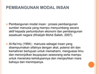 PEMBANGUNAN MODAL INSAN
 Pembangunan modal insan : proses pembangunan
sumber manusia yang mampu menyumbang secara
aktif kepada pertumbuhan ekonomi dan pembangunan
sesebuah negara (Khalijah Mohd Salleh, 2007).
 Al-Na’miy (1994) : manusia sebagai insan yang
disempurnakan sifatnya dengan akal, potensi diri dan
kemahiran bertujuan untuk memahami, menguasai ilmu
dan menonjolkan keupayaan seseorang serta mampu
untuk meneroka kehidupannya dan menjauhkan mara
bahaya dari menimpanya.
 