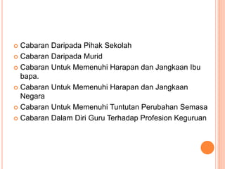  Cabaran Daripada Pihak Sekolah
 Cabaran Daripada Murid
 Cabaran Untuk Memenuhi Harapan dan Jangkaan Ibu
bapa.
 Cabaran Untuk Memenuhi Harapan dan Jangkaan
Negara
 Cabaran Untuk Memenuhi Tuntutan Perubahan Semasa
 Cabaran Dalam Diri Guru Terhadap Profesion Keguruan
 