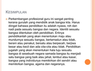 KESIMPULAN
 Perkembangan profesional guru ini sangat penting
kerana gurulah yang mendidik anak bangsa kita. Harus
diingat bahawa pendidikan itu adalah nyawa, roh dan
nadi pada sesuatu bangsa dan negara. Identiti sesuatu
bangsa ditentukan oleh pendidikan. Ertinya
pendidikanlah yang akan menentukan maju atau
mundurnya sesuatu bangsa, bertamadun atau tidak,
berani atau penakut, bersatu atau berpecah, berjiwa
besar atau kecil dan ada cita-cita atau tidak. Pendidikan
jugalah yang akan menentukan hala tuju sesuatu
bangsa di sesebuah negara samada bangsa itu menjadi
satu bangsa yang baik atau jahat, lembut atau kasar,
bangsa yang individunya memikirkan diri sendiri atau
memikirkan bangsa, agama dan negaranya.
 