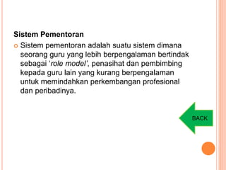 Sistem Pementoran
 Sistem pementoran adalah suatu sistem dimana
seorang guru yang lebih berpengalaman bertindak
sebagai ‘role model’, penasihat dan pembimbing
kepada guru lain yang kurang berpengalaman
untuk memindahkan perkembangan profesional
dan peribadinya.
BACK
 