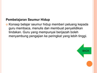 Pembelajaran Seumur Hidup
 Konsep belajar seumur hidup memberi peluang kepada
guru membaca, menulis dan membuat penyelidikan
tindakan. Guru yang mempunyai berijazah boleh
menyambung pengajian ke peringkat yang lebih tinggi.
BACK
 