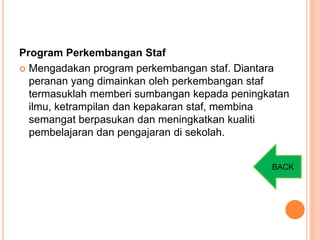 Program Perkembangan Staf
 Mengadakan program perkembangan staf. Diantara
peranan yang dimainkan oleh perkembangan staf
termasuklah memberi sumbangan kepada peningkatan
ilmu, ketrampilan dan kepakaran staf, membina
semangat berpasukan dan meningkatkan kualiti
pembelajaran dan pengajaran di sekolah.
BACK
 