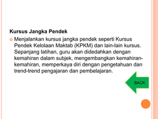 Kursus Jangka Pendek
 Menjalankan kursus jangka pendek seperti Kursus
Pendek Kelolaan Maktab (KPKM) dan lain-lain kursus.
Sepanjang latihan, guru akan didedahkan dengan
kemahiran dalam subjek, mengembangkan kemahiran-
kemahiran, memperkaya diri dengan pengetahuan dan
trend-trend pengajaran dan pembelajaran.
BACK
 