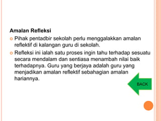 Amalan Refleksi
 Pihak pentadbir sekolah perlu menggalakkan amalan
reflektif di kalangan guru di sekolah.
 Refleksi ini ialah satu proses ingin tahu terhadap sesuatu
secara mendalam dan sentiasa menambah nilai baik
terhadapnya. Guru yang berjaya adalah guru yang
menjadikan amalan reflektif sebahagian amalan
hariannya.
BACK
 