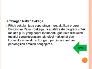 Bimbingan Rakan Sekerja
 Pihak sekolah juga sepatutnya mengaktifkan program
Bimbingan Rakan Sekerja. Ia adalah satu program untuk
melatih guru yang dapat membantu guru lain disekolah
melalui pengintegrasian teknologi maklumat dan
komunikasi melalui sokongan, perbincangan dan
perkongsian amalan pengajaran.
BACK
 