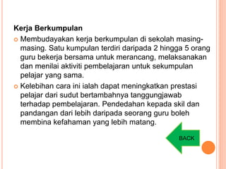Kerja Berkumpulan
 Membudayakan kerja berkumpulan di sekolah masing-
masing. Satu kumpulan terdiri daripada 2 hingga 5 orang
guru bekerja bersama untuk merancang, melaksanakan
dan menilai aktiviti pembelajaran untuk sekumpulan
pelajar yang sama.
 Kelebihan cara ini ialah dapat meningkatkan prestasi
pelajar dari sudut bertambahnya tanggungjawab
terhadap pembelajaran. Pendedahan kepada skil dan
pandangan dari lebih daripada seorang guru boleh
membina kefahaman yang lebih matang.
BACK
 