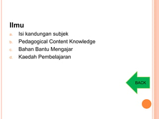 Ilmu
a. Isi kandungan subjek
b. Pedagogical Content Knowledge
c. Bahan Bantu Mengajar
d. Kaedah Pembelajaran
BACK
 