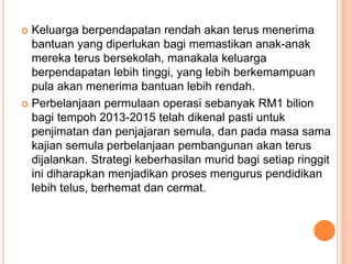  Keluarga berpendapatan rendah akan terus menerima
bantuan yang diperlukan bagi memastikan anak-anak
mereka terus bersekolah, manakala keluarga
berpendapatan lebih tinggi, yang lebih berkemampuan
pula akan menerima bantuan lebih rendah.
 Perbelanjaan permulaan operasi sebanyak RM1 bilion
bagi tempoh 2013-2015 telah dikenal pasti untuk
penjimatan dan penjajaran semula, dan pada masa sama
kajian semula perbelanjaan pembangunan akan terus
dijalankan. Strategi keberhasilan murid bagi setiap ringgit
ini diharapkan menjadikan proses mengurus pendidikan
lebih telus, berhemat dan cermat.
 