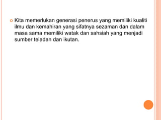  Kita memerlukan generasi penerus yang memiliki kualiti
ilmu dan kemahiran yang sifatnya sezaman dan dalam
masa sama memiliki watak dan sahsiah yang menjadi
sumber teladan dan ikutan.
 
